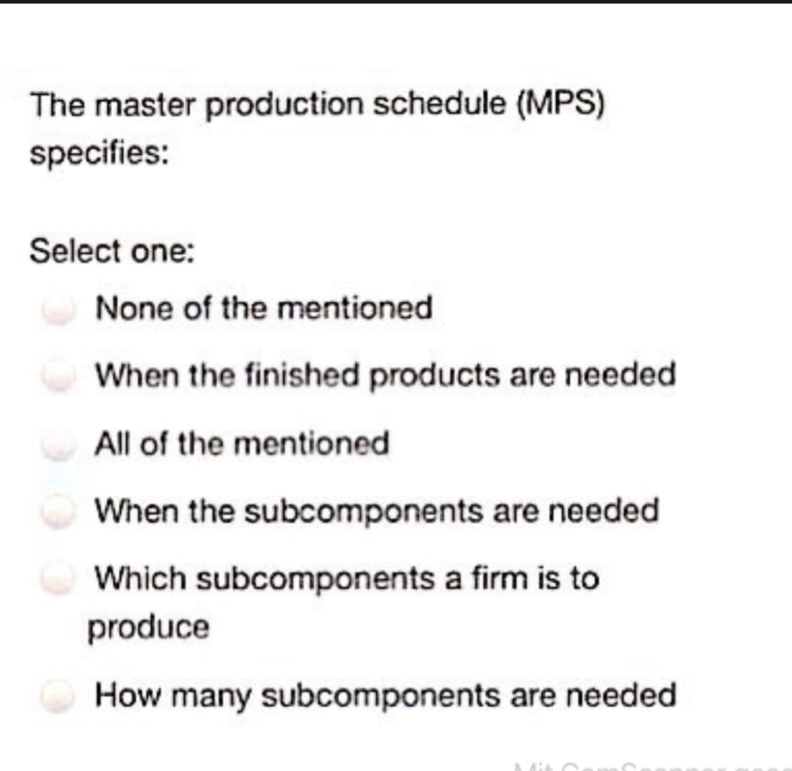 The master production schedule (MPS)
specifies:
Select one:
None of the mentioned
When the finished products are needed
All of the mentioned.
When the subcomponents are needed
Which subcomponents a firm is to
produce
How many subcomponents are needed.
Mit C