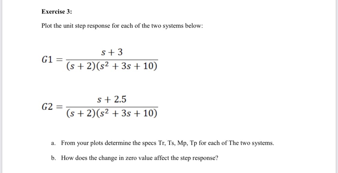 Exercise 3:
Plot the unit step response for each of the two systems below:
G1 =
G2 = =
s+3
(s + 2)(s² + 3s + 10)
s+ 2.5
(s + 2)(s² + 3s + 10)
a. From your plots determine the specs Tr, Ts, Mp, Tp for each of The two systems.
b. How does the change in zero value affect the step response?