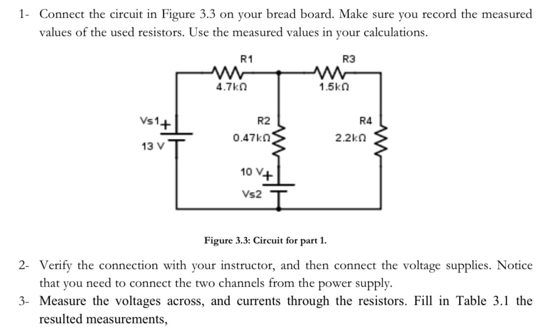 1- Connect the circuit in Figure 3.3 on your bread board. Make sure you record the measured
values of the used resistors. Use the measured values in your calculations.
Vs1+
13 V
R1
4.7k0
R2
0.47ΚΩ
10 V+
Vs2
R3
www
1.5ΚΩ
R4
2.2k
Figure 3.3: Circuit for part 1.
2- Verify the connection with your instructor, and then connect the voltage supplies. Notice
that
you need to connect the two channels from the power supply.
3- Measure the voltages across, and currents through the resistors. Fill in Table 3.1 the
resulted measurements,