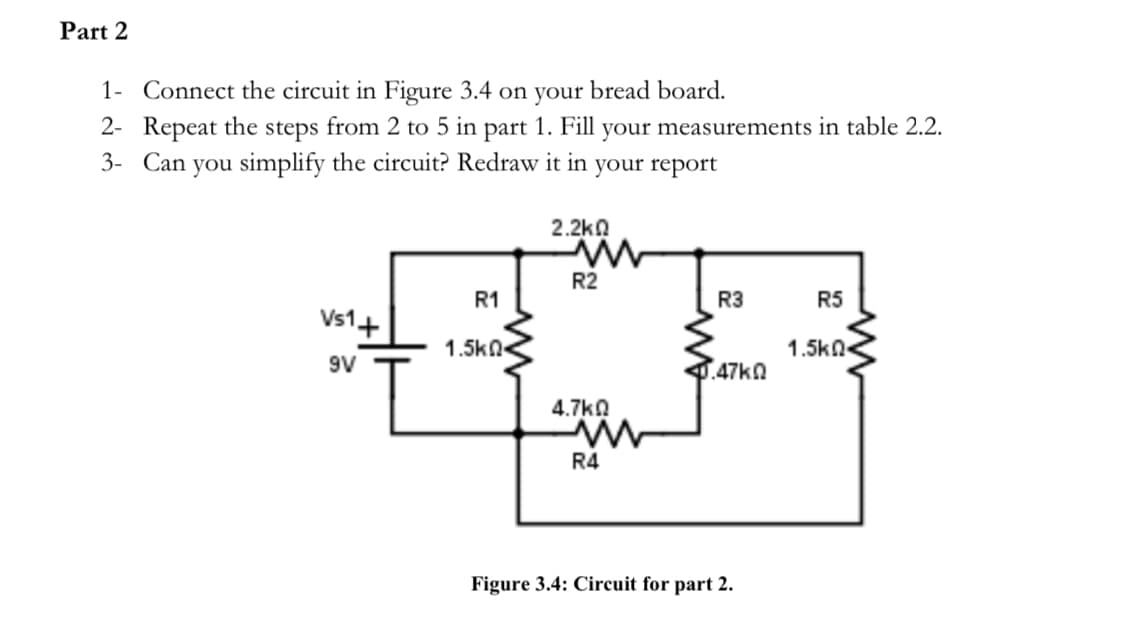 Part 2
1-
Connect the circuit in Figure 3.4 on your bread board.
2- Repeat the steps from 2 to 5 in part 1. Fill your measurements in table 2.2.
3- Can you simplify the circuit? Redraw it in your report
Vs1+
9V
R1
1.5k
2.2ΚΩ
R2
4.7k0
www
R4
R3
0.47k0
Figure 3.4: Circuit for part 2.
R5
1.5k