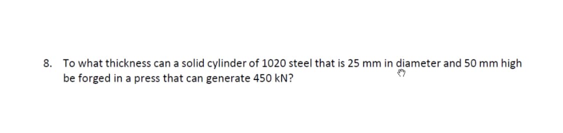 8. To what thickness can a solid cylinder of 1020 steel that is 25 mm in diameter and 50 mm high
be forged in a press that can generate 450 kN?
