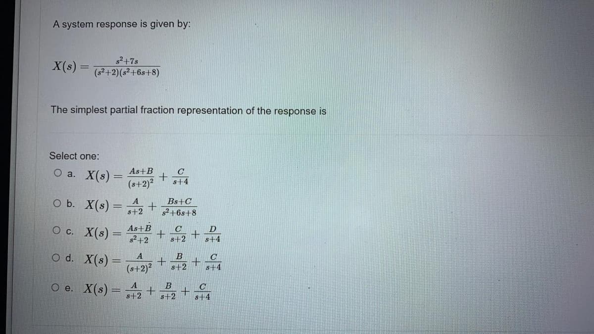 A system response is given by:
X(s) =
s²+7s
(s²+2) (s²+6s+8)
The simplest partial fraction representation of the response is
Select one:
O a.
X(s) =
O b.
O c.
O d. X(s) =
X(s) =
X(s) =
As+B
(s+2)²
A
s+2
+
A
(s+2)²
+
O e. X(s) = ₂ +
A
s+2
As+B
C
+
s²+2 s+2
C
s+4
Bs+C
s²+6s+8
+
B
s+2
B
s+2
+
+
+
D
s+4
C
s+4
C
#19