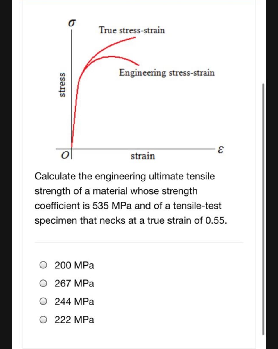True stress-strain
Engineering stress-strain
strain
Calculate the engineering ultimate tensile
strength of a material whose strength
coefficient is 535 MPa and of a tensile-test
specimen that necks at a true strain of 0.55.
200 MPa
O 267 MPa
O 244 MPa
O 222 MPa
stress
