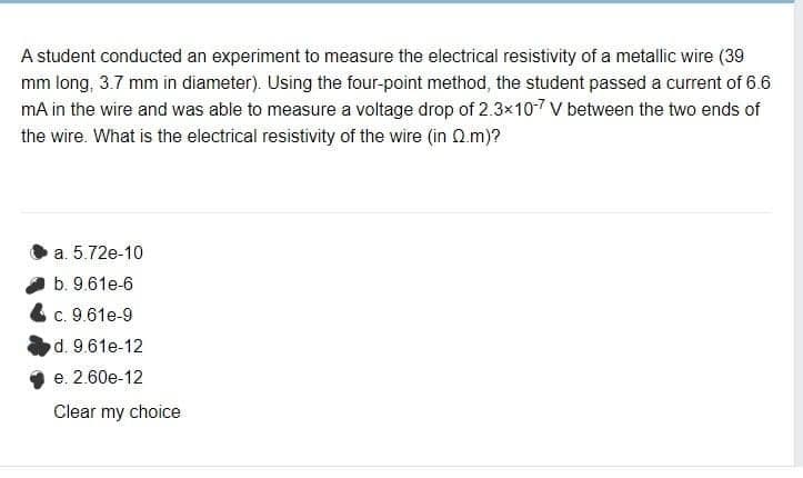 A student conducted an experiment to measure the electrical resistivity of a metallic wire (39
mm long, 3.7 mm in diameter). Using the four-point method, the student passed a current of 6.6
mA in the wire and was able to measure a voltage drop of 2.3x107 V between the two ends of
the wire. What is the electrical resistivity of the wire (in Qm)?
a. 5.72e-10
b. 9.61e-6
c. 9.61e-9
d. 9.61e-12
e. 2.60e-12
Clear my choice
