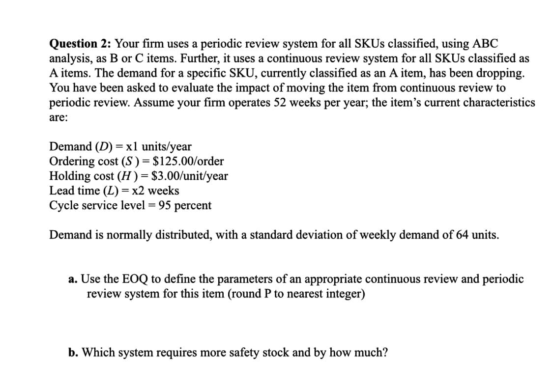 Question 2: Your firm uses a periodic review system for all SKUs classified, using ABC
analysis, as B or C items. Further, it uses a continuous review system for all SKUs classified as
A items. The demand for a specific SKU, currently classified as an A item, has been dropping.
You have been asked to evaluate the impact of moving the item from continuous review to
periodic review. Assume your firm operates 52 weeks per year; the item's current characteristics
are:
Demand (D) = x1 units/year
Ordering cost (S) = $125.00/order
Holding cost (H) = $3.00/unit/year
Lead time (L) = x2 weeks
Cycle service level = 95 percent
Demand is normally distributed, with a standard deviation of weekly demand of 64 units.
a. Use the EOQ to define the parameters of an appropriate continuous review and periodic
review system for this item (round P to nearest integer)
b. Which system requires more safety stock and by how much?