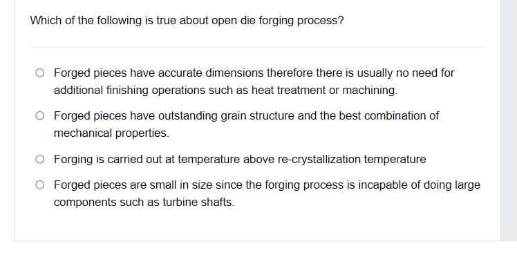 Which of the following is true about open die forging process?
O Forged pieces have accurate dimensions therefore there is usually no need for
additional finishing operations such as heat treatment or machining.
O Forged pieces have outstanding grain structure and the best combination of
mechanical properties.
O Forging is carried out at temperature above re-crystallization temperature
Forged pieces are small in size since the forging process is incapable of doing large
components such as turbine shafts.