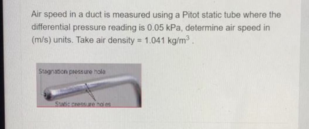 Air speed in a duct is measured using a Pitot static tube where the
differential pressure reading is 0.05 kPa, determine air speed in
(m/s) units. Take air density = 1.041 kg/m.
Stagnation pressure hola
Stacic pressure no es

