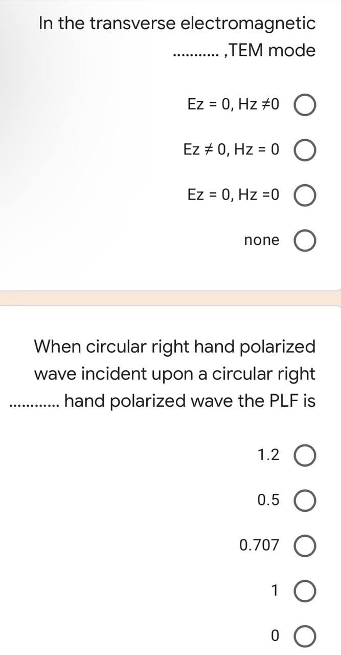 In the transverse electromagnetic
,TEM mode
Ez = 0, Hz 70 O
Ez # 0, Hz = 0 O
Ez = 0, Hz =0
O
none O
When circular right hand polarized
wave incident upon a circular right
hand polarized wave the PLF is
..........
1.2 O
0.5 O
0.707 O
1 O
0 O
