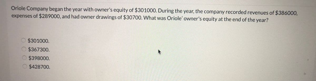 Oriole Company began the year with owner's equity of $30100O. During the year, the company recorded revenues of $386000,
expenses of $289000, and had owner drawings of $30700. What was Oriole' owner's equity at the end of the year?
$301000.
O $367300.
O $398000.
O $428700.
