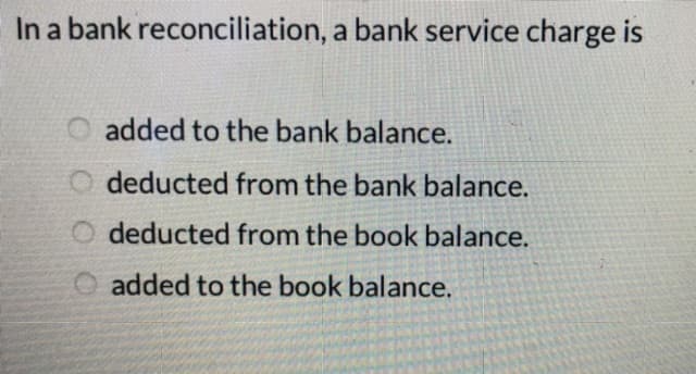 In a bank reconciliation, a bank service charge is
added to the bank balance.
O deducted from the bank balance.
O deducted from the book balance.
O added to the book balance.
