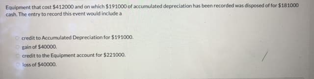 Equipment that cost $412000 and on which $191000 of accumulated depreciation has been recorded was disposed of for $181000
cash. The entry to record this event would include a
O credit to Accumulated Depreciation for $191000.
gain of $40000.
O credit to the Equipment account for $221000.
loss of $40000.
