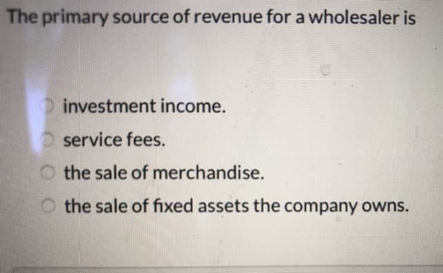 The primary source of revenue for a wholesaler is
investment income.
O service fees.
O the sale of merchandise.
the sale of fixed assets the company owns.
