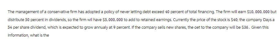 The management of a conservative firm has adopted a policy of never letting debt exceed 40 percent of total financing. The firm will earn $10,000,000 but
distribute 50 percent in dividends, so the firm wil have $5,000,000 to add to retained earnings. Currently the price of the stock is $40; the company Days a
54 per share dividend, which is expected to grow annualy at 9 percent. If the compary sells new shares, the oet to the company will be $36. Given this
Information, what is the