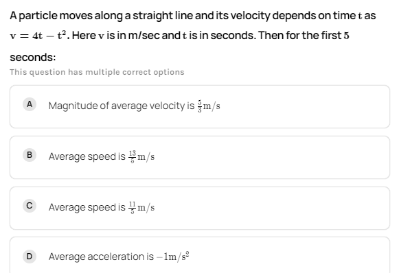 A particle moves along a straight line and its velocity depends on time t as
v = 4t – t. Here v is in m/sec and t is in seconds. Then for the first 5
seconds:
This question has multiple correct options
Magnitude of average velocity is m/s
A
Average speed is m/s
B
Average speed is m/s
Average acceleration is - 1m/s?
