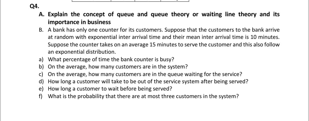 Q4.
A. Explain the concept of queue and queue theory or waiting line theory and its
importance in business
B. A bank has only one counter for its customers. Suppose that the customers to the bank arrive
at random with exponential inter arrival time and their mean inter arrival time is 10 minutes.
Suppose the counter takes on an average 15 minutes to serve the customer and this also follow
an exponential distribution.
a) What percentage of time the bank counter is busy?
b) On the average, how many customers are in the system?
c) On the average, how many customers are in the queue waiting for the service?
d) How long a customer will take to be out of the service system after being served?
e) How long a customer to wait before being served?
f) What is the probability that there are at most three customers in the system?
