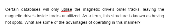 Certain databases will only utilise the magnetic drive's outer tracks, leaving the
magnetic drive's inside tracks unutilized. As a term, this structure is known as having
hot spots. What are some of the advantages of operating in this manner?