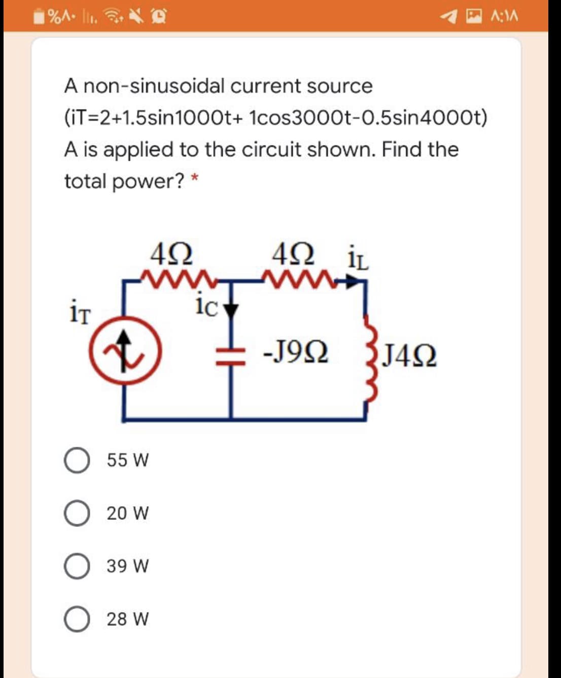 1%A- lir. D
A:1A
A non-sinusoidal current source
(iT=2+1.5sin1000t+ 1cos3000t-0.5sin4000t)
A is applied to the circuit shown. Find the
total power? *
4Ω iL
ww
1c
İT
-J9Ω J4 Ω
55 W
O 20 W
O 39 W
O 28 W
