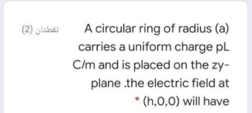 نقطتان )2(
A circular ring of radius (a)
carries a uniform charge pL
C/m and is placed on the zy-
plane .the electric field at
* (h,0,0) will have
