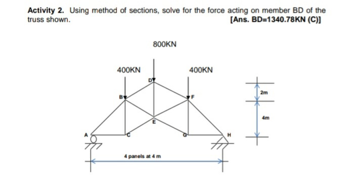 Activity 2. Using method of sections, solve for the force acting on member BD of the
truss shown.
[Ans. BD=1340.78KN (C)]
800KN
400KN
400KN
2m
4m
4 panels at 4 m
