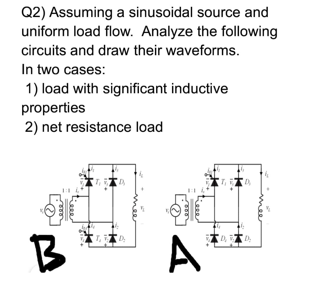 Q2) Assuming a sinusoidal source and
uniform load flow. Analyze the following
circuits and draw their waveforms.
In two cases:
1) load with significant inductive
properties
2) net resistance load
i
D;
1:1
1:1 i,
A
D, D:
B
ele
Lel
