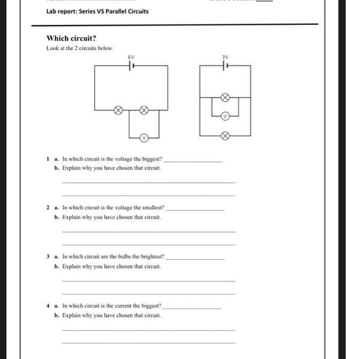 Lab report: Series VS Parallel Circuits
Which circuit?
Look at the 2 circuits below.
6V
1 a. In which circuit is the voltage the biggest?
b. Explain why you have chosen that circuit.
2 a. In which circuit is the voltage the smallest?
b. Explain why you have chosen that circuit.
3 a. In which circuit are the bulbs the brightest?
b. Explain why you have chosen that circuit.
4 a. In which circuit is the current the biggest?
b. Explain why you have chosen that circuit.
