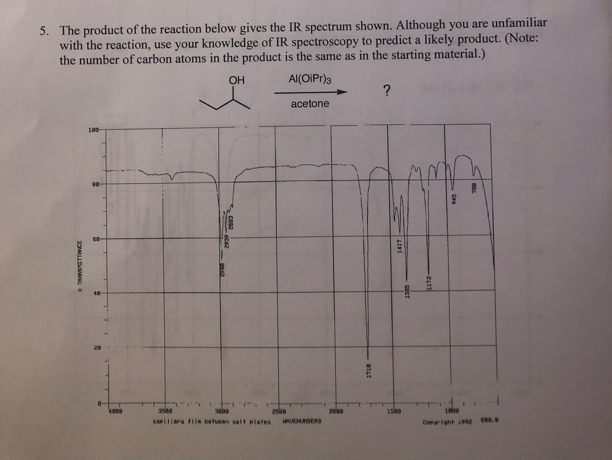 5. The product of the reaction below gives the IR spectrum shown. Although you are unfamiliar
with the reaction, use your knowledge of IR spectroscopy to predict a likely product. (Note:
the number of carbon atoms in the product is the same as in the starting material.)
OH
Al(OiPr)3
* TRANSMITTANCE
100-
88
68
20
0-
4000
882
11
3500
"1
3000
capillary film between salt plates HAVENUMBERS
1
acetone
2500
2000
1718
?
1417
1500
1385
1172-
T
945
1
1000
Copyright 1992
600.0