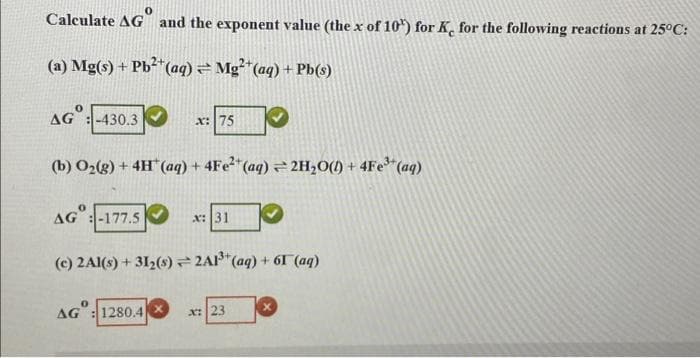 Calculate AG and the exponent value (the x of 10) for K, for the following reactions at 25°C:
(a) Mg(s) + Pb²*(aq) = Mg²"(aq) + Pb(s)
AG :-430.3
x: 75
(b) O2(8) + 4H (aq) + 4FE2"(aq) 2H,O(!) + 4Fe* (aq)
AG :-177.5
x: 31
(c) 2Al(s) + 312(s) 2A1*(aq) + 6T (aq)
AG
1280.4
x:23
