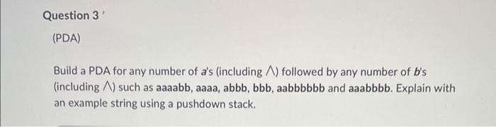 Question 3'
(PDA)
Build a PDA for any number of a's (including A) followed by any number of b's
(including A) such as aaaabb, aaaa, abbb, bbb, aabbbbbb and aaabbbb. Explain with
an example string using a pushdown stack.
