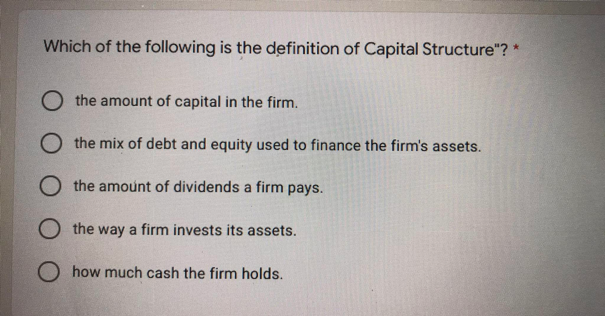 Which of the following is the definition of Capital Structure"? *
O the amount of capital in the firm.
the mix of debt and equity used to finance the firm's assets.
O the amount of dividends a firm pays.
O the way a firm invests its assets.
O how much cash the firm holds.
