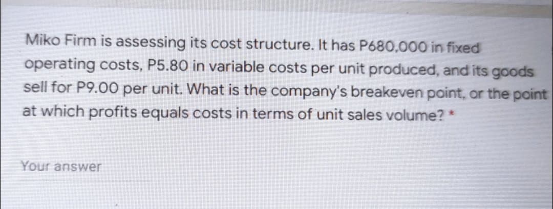 Miko Firm is assessing its cost structure. It has P680.000 in fixed
operating costs, P5.80 in variable costs per unit produced, and its goods
sell for P9.00 per unit. What is the company's breakeven point, or the point
at which profits equals costs in terms of unit sales volume? *
Your answer
