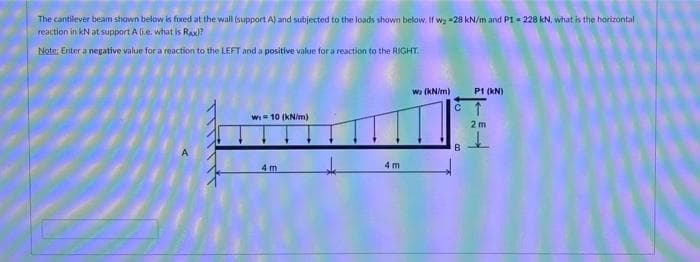 The cantilever beam shown below is fixed at the wall (support A) and subjected to the loads shown below, If wg =28 kN/m and P1 = 228 kN, what is the horizontal
reaction in kN at support A (i.e. what is Raxl?
Note: Enter a negative value for a reaction to the LEFT and a positive value for a reaction to the RIGHT.
wa (kNim)
P1 (KN)
W 10 (KN/m)
2 m
B.
4 m
4 m
