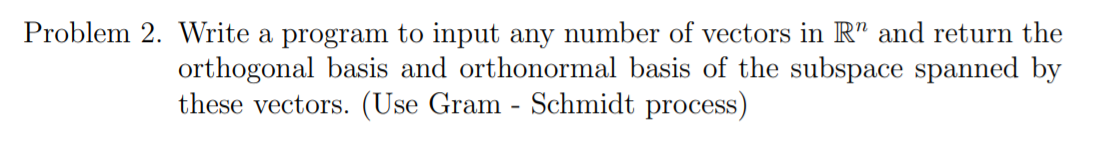 Problem 2. Write a program to input any number of vectors in R" and return the
orthogonal basis and orthonormal basis of the subspace spanned by
these vectors. (Use Gram - Schmidt process)
