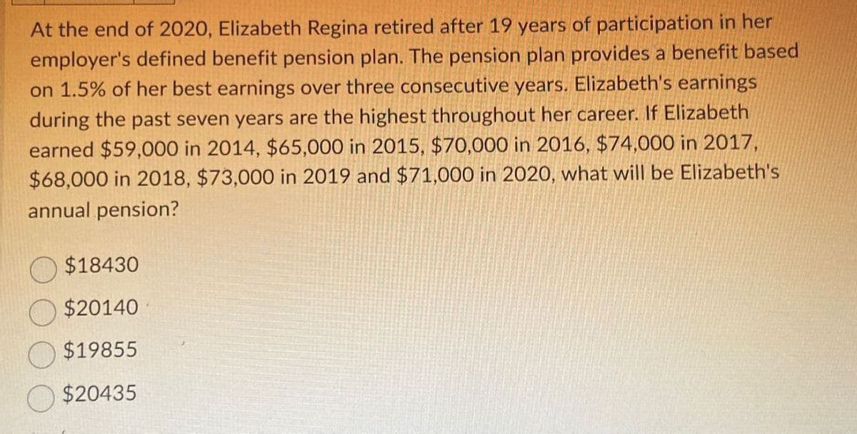 At the end of 2020, Elizabeth Regina retired after 19 years of participation in her
employer's defined benefit pension plan. The pension plan provides a benefit based
on 1.5% of her best earnings over three consecutive years. Elizabeth's earnings
during the past seven years are the highest throughout her career. If Elizabeth
earned $59,000 in 2014, $65,000 in 2015, $70,000 in 2016, $74,000 in 2017,
$68,000 in 2018, $73,000 in 2019 and $71,000 in 2020, what will be Elizabeth's
annual pension?
$18430
$20140
$19855
$20435