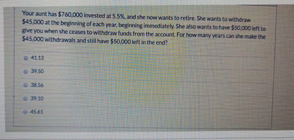Your aunt has $760,000 invested at 5.5%, and she now wants to retire. She wants to withdraw
$45,000 at the beginning of each year, beginning immediately. She also wants to have $50,000 left to
give you when she ceases to withdraw funds from the account. For how many years can she make the
$45,000 withdrawals and still have $50,000 left in the end?
41.13
39.50
38.56
39.10
45.61