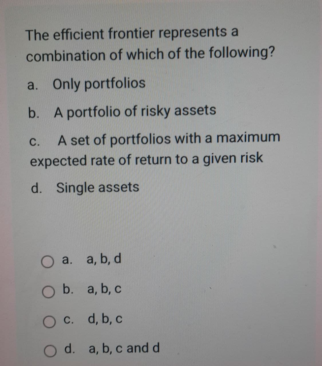 The efficient frontier represents a
combination of which of the following?
a. Only portfolios
b. A portfolio of risky assets
C. A set of portfolios with a maximum
expected rate of return to a given risk
d. Single assets
○ a.
a. a, b, d
O b. a, b, c.
O c. d, b, c
O d. a, b, c and d