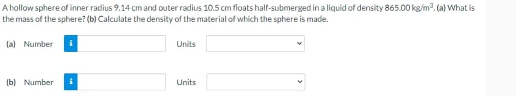 A hollow sphere of inner radius 9.14 cm and outer radius 10.5 cm floats half-submerged in a liquid of density 865.00 kg/m3. (a) What is
the mass of the sphere? (b) Calculate the density of the material of which the sphere is made.
(a) Number
i
Units
(b) Number
i
Units
