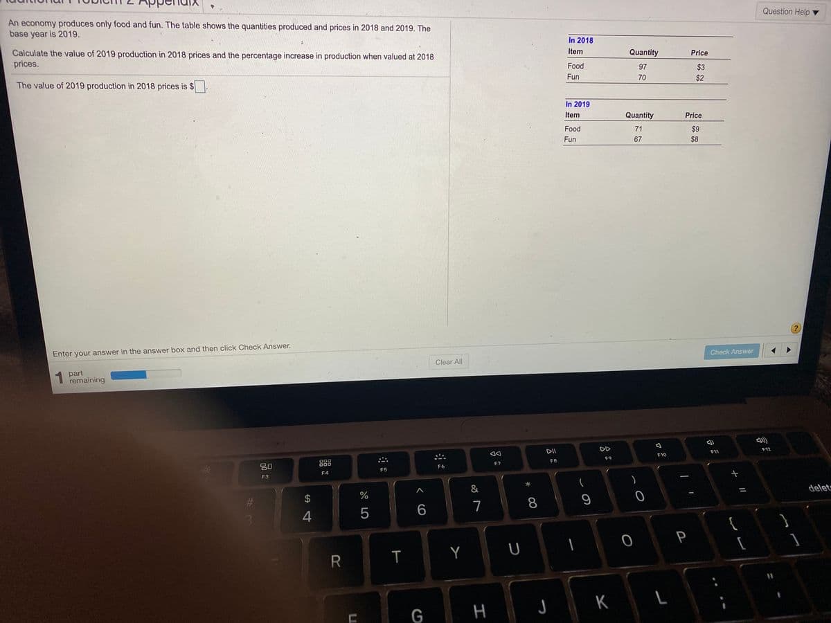 An economy produces only food and fun. The table shows the quantities produced and prices in 2018 and 2019. The
base year is 2019.
Question Help ▼
Calculate the value of 2019 production in 2018 prices and the percentage increase in production when valued at 2018
prices.
In 2018
Item
Quantity
Price
Food
The value of 2019 production in 2018 prices is $
97
$3
Fun
70
$2
In 2019
Item
Quantity
Price
Food
71
$9
Fun
67
$8
Enter your answer in the answer box and then click Check Answer.
Check Answer
1 part
remaining
Clear All
DII
DD
000
000
F11
F12
80
F9
F10
F7
F8
F6
F4
F5
F3
)
&
24
delet
4
5
6.
7
8
P
Y
U
[
G
H
J K
R
