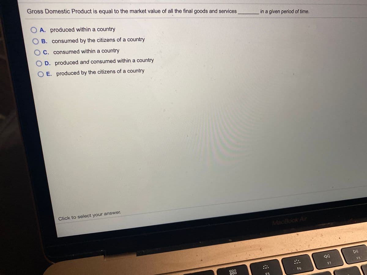 Gross Domestic Product is equal to the market value of all the final goods and services
O A. produced within a country
in a given period of time.
B. consumed by the citizens of a country
O C. consumed within a country
D. produced and consumed within a country
E. produced by the citizens of a country
Click to select your answer.
MacBook Air
DII
F8
000
000
F7
F6
F5
