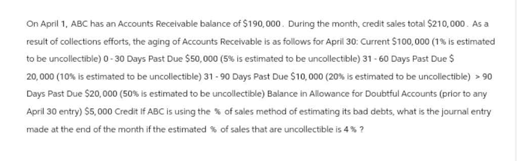 On April 1, ABC has an Accounts Receivable balance of $190,000. During the month, credit sales total $210,000. As a
result of collections efforts, the aging of Accounts Receivable is as follows for April 30: Current $100,000 (1% is estimated
to be uncollectible) 0-30 Days Past Due $50,000 (5% is estimated to be uncollectible) 31-60 Days Past Due $
20,000 (10% is estimated to be uncollectible) 31-90 Days Past Due $10,000 (20% is estimated to be uncollectible) > 90
Days Past Due $20,000 (50% is estimated to be uncollectible) Balance in Allowance for Doubtful Accounts (prior to any
April 30 entry) $5,000 Credit If ABC is using the % of sales method of estimating its bad debts, what is the journal entry
made at the end of the month if the estimated % of sales that are uncollectible is 4% ?