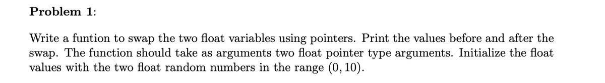 Problem 1:
Write a funtion to swap the two float variables using pointers. Print the values before and after the
swap. The function should take as arguments two float pointer type arguments. Initialize the float
values with the two float random numbers in the range (0, 10).