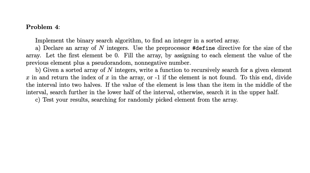 Problem 4:
Implement the binary search algorithm, to find an integer in a sorted array.
a) Declare an array of N integers. Use the preprocessor #define directive for the size of the
array. Let the first element be 0. Fill the array, by assigning to each element the value of the
previous element plus a pseudorandom, nonnegative number.
b) Given a sorted array of N integers, write a function to recursively search for a given element
x in and return the index of x in the array, or -1 if the element is not found. To this end, divide
the interval into two halves. If the value of the element is less than the item in the middle of the
interval, search further in the lower half of the interval, otherwise, search it in the upper half.
c) Test your results, searching for randomly picked element from the array.
