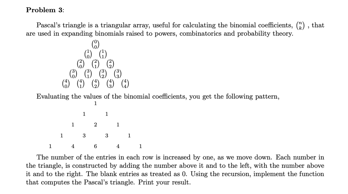 Problem 3:
Pascal's triangle is a triangular array, useful for calculating the binomial coefficients, (2), that
are used in expanding binomials raised to powers, combinatorics and probability theory.
Evaluating the values of the binomial coefficients, you get the following pattern,
1
1
1
1
1
4
3
2
1
6
3
4
The number of the entries in each row is increased by one, as we move down. Each number in
the triangle, is constructed by adding the number above it and to the left, with the number above
it and to the right. The blank entries as treated as 0. Using the recursion, implement the function
that computes the Pascal's triangle. Print your result.
1
1
1