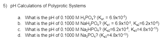 5) pH Calculations of Polyprotic Systems
a. What is the pH of 0.1000 M H;PO,? (K,1 = 6.9x10)
b. What is the pH of 0.1000 M NaH,PO,? (K31 = 6.9x103, K2=6.2x10*)
c. What is the pH of 0.1000 M Na;HPO,? (K=6.2x108, Kg3=4.8x1013)
d. What is the pH of 0.1000 M Na;PO,? (K33=4.8x10-13)
