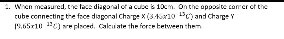 1. When measured, the face diagonal of a cube is 10cm. On the opposite corner of the
cube connecting the face diagonal Charge X (3.45x10-13 C) and Charge Y
(9.65x10-13 C) are placed. Calculate the force between them.