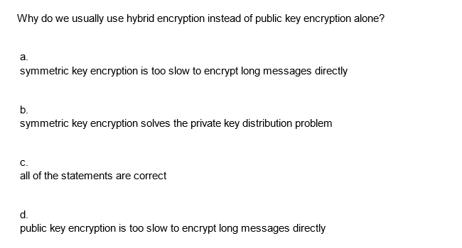 Why do we usually use hybrid encryption instead of public key encryption alone?
a.
symmetric key encryption is too slow to encrypt long messages directly
b.
symmetric key encryption solves the private key distribution problem
C.
all of the statements are correct
d.
public key encryption is too slow to encrypt long messages directly