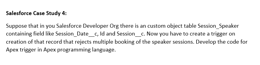 Salesforce Case Study 4:
Suppose that in you Salesforce Developer Org there is an custom object table Session_Speaker
containing field like Session_Date_c, Id and Session_c. Now you have to create a trigger on
creation of that record that rejects multiple booking of the speaker sessions. Develop the code for
Apex trigger in Apex programming language.
