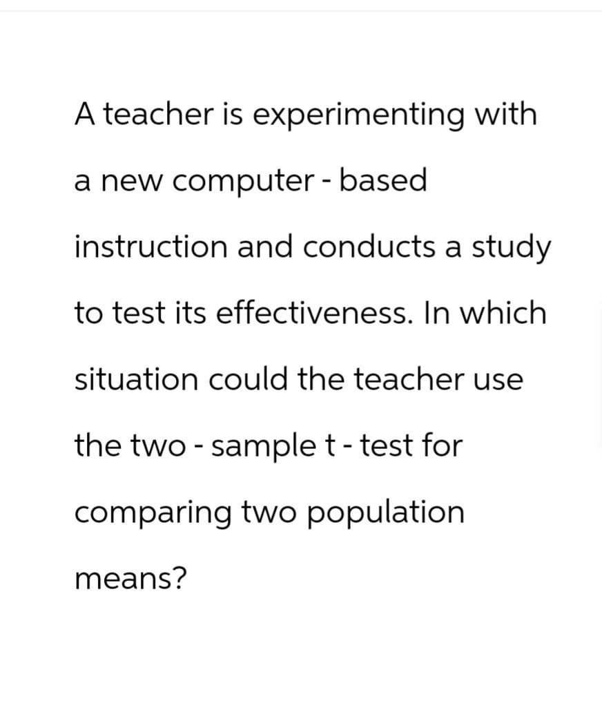 A teacher is experimenting with
a new computer-based
instruction and conducts a study
to test its effectiveness. In which
situation could the teacher use
the two sample t-test for
comparing two population.
means?