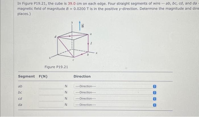 In Figure P19.21, the cube is 39.0 cm on each edge. Four straight segments of wire -- ab, bc, cd, and da
magnetic field of magnitude B = 0.0200 T is in the positive y-direction. Determine the magnitude and dire
places.)
Figure P19.21
Segment F(N)
ab
bc
cd
da
N
N
N
N
teo
a
Direction
---Direction---
---Direction---
---Direction---
---Direction---
DOGO