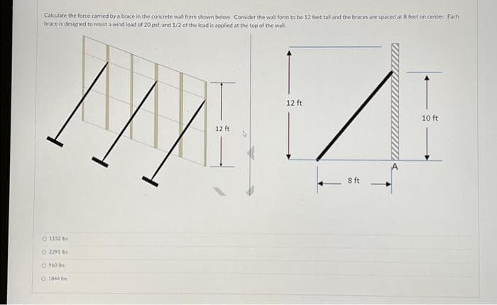 Calculate the force carried by a brace in the concrete wall form shown below. Consider the wall form to be 12 feet tall and the braces are spaced at 8 feet on center. Each
brace is designed to resist a wind load of 20 psf, and 1/2 of the load is applied at the top of the wall.
1152
O 2291 b
O 960
1844 s
12 ft
12 ft
8 ft
10 ft