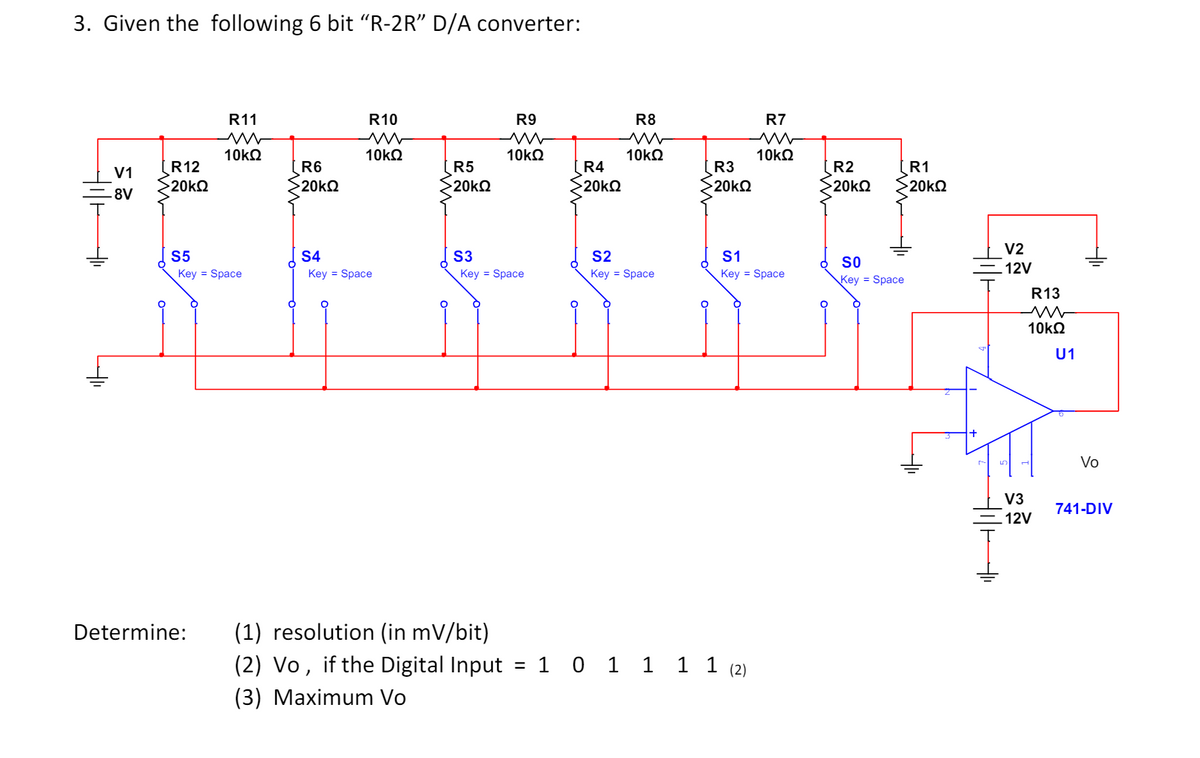 3. Given the following 6 bit “R-2R" D/A converter:
R11
w
R10
w
R9
R8
R7
w
w
w
10ΚΩ
10ΚΩ
10ΚΩ
10ΚΩ
10ΚΩ
A R
= 8V
R12
V1
R6
R5
R4
R3
R2
R1
20ΚΩ
20ΚΩ
>20kQ
20ΚΩ
20ΚΩ
20ΚΩ
20ΚΩ
+
S5
S4
S3
S2
S1
Key = Space
Key = Space
Key Space
Key = Space
Key = Space
Determine:
(1) resolution (in mV/bit)
°
SO
Key Space
(2) Vo, if the Digital Input
(3) Maximum Vo
=
101111 (2)
V2
12V
སྶརྦེ
HITH
R13
w
10ΚΩ
U1
Vo
V3
741-DIV
12V